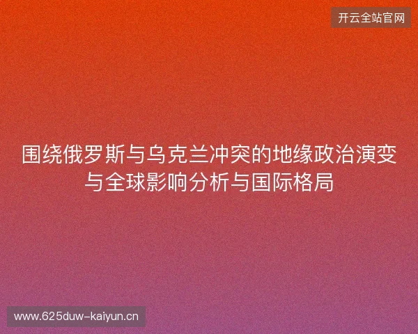 围绕俄罗斯与乌克兰冲突的地缘政治演变与全球影响分析与国际格局 围绕俄罗斯与乌克兰冲突的地缘政治演变与全球影响分析与国际格局