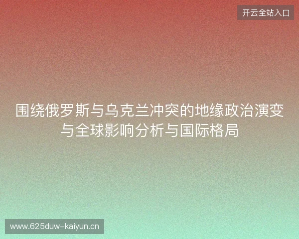围绕俄罗斯与乌克兰冲突的地缘政治演变与全球影响分析与国际格局 围绕俄罗斯与乌克兰冲突的地缘政治演变与全球影响分析与国际格局
